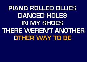 PIANO ROLLED BLUES
DANCED HOLES
IN MY SHOES
THERE WEREN'T ANOTHER
OTHER WAY TO BE