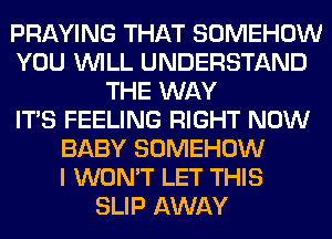 PRAYING THAT SOMEHOW
YOU WILL UNDERSTAND
THE WAY
ITS FEELING RIGHT NOW
BABY SOMEHOW
I WON'T LET THIS
SLIP AWAY