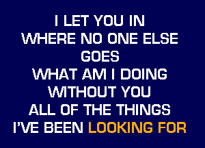 I LET YOU IN
WHERE NO ONE ELSE
GOES
WHAT AM I DOING
WITHOUT YOU
ALL OF THE THINGS
I'VE BEEN LOOKING FOR