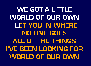 WE GOT A LITTLE
WORLD OF OUR OWN
I LET YOU IN WHERE
NO ONE GOES
ALL OF THE THINGS
I'VE BEEN LOOKING FOR
WORLD OF OUR OWN