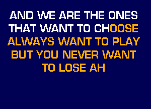 AND WE ARE THE ONES

THAT WANT TO CHOOSE

ALWAYS WANT TO PLAY

BUT YOU NEVER WANT
TO LOSE AH