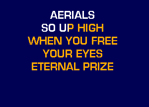 AERIALS
30 UP HIGH
WHEN YOU FREE
YOUR EYES

ETERNAL PRIZE