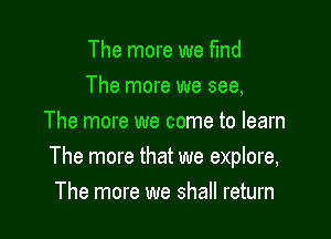 The more we find
The more we see,
The more we come to learn

The more that we explore,
The more we shall return