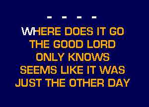 WHERE DOES IT GD
THE GOOD LORD
ONLY KNOWS
SEEMS LIKE IT WAS
JUST THE OTHER DAY