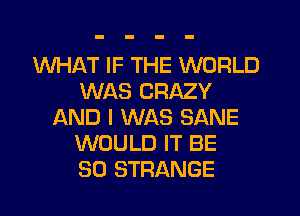WHAT IF THE WORLD
WAS CRAZY
LXND I WAS SANE
WOULD IT BE
SO STRANGE