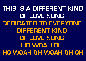 THIS IS A DIFFERENT KIND
OF LOVE SONG
DEDICATED TO EVERYONE
DIFFERENT KIND
OF LOVE SONG

H0 WOAH OH
HO WOAH 0H WOAH 0H 0H