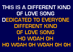 THIS IS A DIFFERENT KIND
OF LOVE SONG
DEDICATED TO EVERYONE
DIFFERENT KIND
OF LOVE SONG

H0 WOAH OH
HO WOAH 0H WOAH 0H 0H