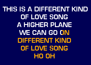 THIS IS A DIFFERENT KIND
OF LOVE SONG
A HIGHER PLANE
WE CAN GO ON
DIFFERENT KIND
OF LOVE SONG
HO OH