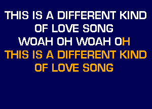 THIS IS A DIFFERENT KIND
OF LOVE SONG
WOAH 0H WOAH 0H
THIS IS A DIFFERENT KIND
OF LOVE SONG