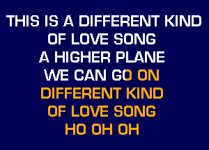 THIS IS A DIFFERENT KIND
OF LOVE SONG
A HIGHER PLANE
WE CAN GO ON
DIFFERENT KIND
OF LOVE SONG
HO 0H 0H