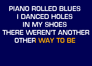 PIANO ROLLED BLUES
I DANCED HOLES
IN MY SHOES
THERE WEREN'T ANOTHER
OTHER WAY TO BE