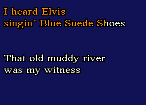 I heard Elvis
singin' Blue Suede Shoes

That old muddy river
was my witness