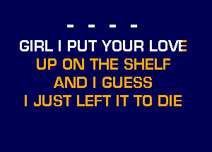 GIRL I PUT YOUR LOVE
UP ON THE SHELF
AND I GUESS
I JUST LEFT IT TO DIE