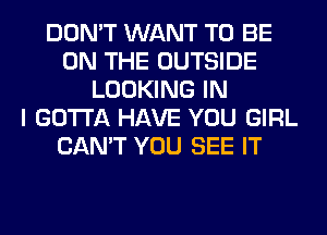 DON'T WANT TO BE
ON THE OUTSIDE
LOOKING IN
I GOTTA HAVE YOU GIRL
CAN'T YOU SEE IT