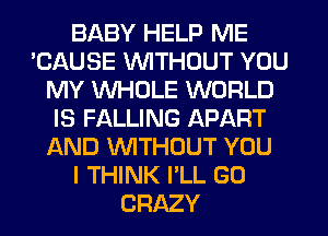 BABY HELP ME
'CAUSE WTHDUT YOU
MY WHOLE WORLD
IS FALLING APART
AND WTHOUT YOU
I THINK I'LL GO
CRAZY