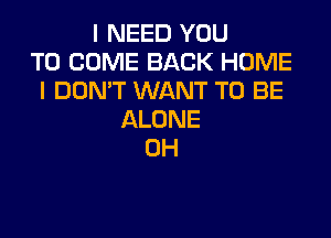 I NEED YOU
TO COME BACK HOME
IDONWWNANTTOBE

ALONE
0H