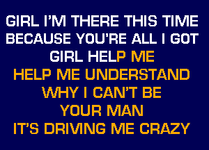 GIRL PM THERE THIS TIME
BECAUSE YOU'RE ALL I GOT

GIRL HELP ME
HELP ME UNDERSTAND
WHY I CAN'T BE
YOUR MAN
ITS DRIVING ME CRAZY