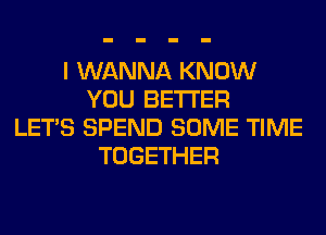 I WANNA KNOW
YOU BETTER
LET'S SPEND SOME TIME
TOGETHER