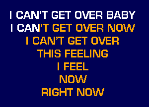 I CAN'T GET OVER BABY
I CAN'T GET OVER NOW
I CAN'T GET OVER
THIS FEELING
I FEEL
NOW
RIGHT NOW