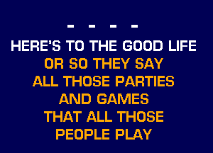 HERE'S TO THE GOOD LIFE
OR 50 THEY SAY
ALL THOSE PARTIES
AND GAMES
THAT ALL THOSE
PEOPLE PLAY
