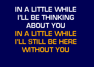 IN A LITTLE WHILE
I'LL BE THINKING
ABOUT YOU
IN A LITTLE WHILE
I'LL STILL BE HERE
WTHOUT YOU

g