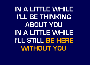 IN A LITTLE WHILE
I'LL BE THINKING
ABOUT YOU
IN A LITTLE WHILE
I'LL STILL BE HERE
WTHOUT YOU

g