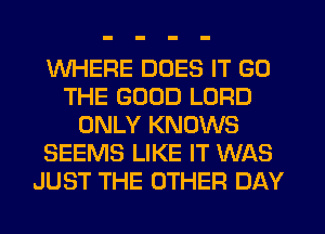 WHERE DOES IT GD
THE GOOD LORD
ONLY KNOWS
SEEMS LIKE IT WAS
JUST THE OTHER DAY