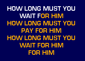 HOW LONG MUST YOU
WAIT FOR HIM
HOW LONG MUST YOU
PAY FOR HIM
HOW LONG MUST YOU
WAIT FOR HIM
FOR HIM