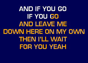 AND IF YOU GO
IF YOU GO
AND LEAVE ME
DOWN HERE ON MY OWN
THEN I'LL WAIT
FOR YOU YEAH