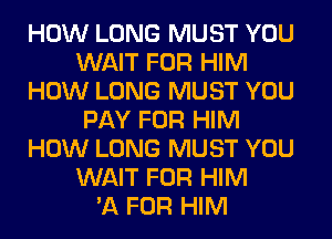 HOW LONG MUST YOU
WAIT FOR HIM
HOW LONG MUST YOU
PAY FOR HIM
HOW LONG MUST YOU
WAIT FOR HIM
'11 FOR HIM