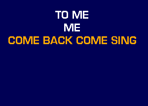 TO ME
ME
COME BACK COME SING