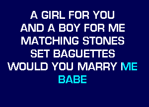 A GIRL FOR YOU
AND A BOY FOR ME
MATCHING STONES

SET BAGUETI'ES

WOULD YOU MARRY ME
BABE