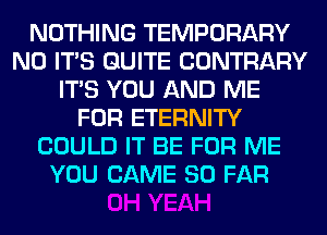 NOTHING TEMPORARY
N0 ITS QUITE CONTRARY
ITS YOU AND ME
FOR ETERNITY
COULD IT BE FOR ME
YOU CAME SO FAR