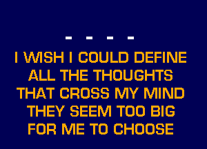 I WISH I COULD DEFINE
ALL THE THOUGHTS
THAT CROSS MY MIND
THEY SEEM T00 BIG
FOR ME TO CHOOSE