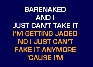 BARENAKED
AND I
JUST CANT TAKE IT
I'M GETTING JADED
NO I JUST CAN'T
FAKE IT ANYMORE
'CAUSE I'M
