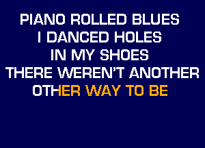 PIANO ROLLED BLUES
I DANCED HOLES
IN MY SHOES
THERE WEREN'T ANOTHER
OTHER WAY TO BE