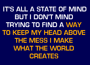 ITS ALL A STATE OF MIND
BUT I DON'T MIND
TRYING TO FIND A WAY
TO KEEP MY HEAD ABOVE
THE MESS I MAKE
WHAT THE WORLD
CREATES