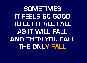 SOMETIMES
IT FEELS SO GOOD
TO LET IT ALL FALL
AS IT WILL FALL
LXND THEN YOU FALL
THE ONLY FALL