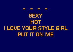 SEXY
HOT

I LOVE YOUR STYLE GIRL
PUT IT ON ME