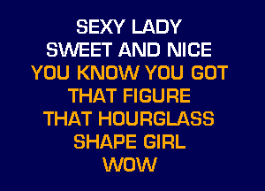 SEXY LADY
SWEET AND NICE
YOU KNOW YOU GOT
THAT FIGURE
THAT HOURGLASS
SHAPE GIRL
WOW