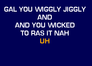 GAL YOU VVIGGLY JIGGLY
AND
AND YOU WCKED

T0 RAS IT NAH
UH