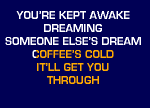 YOU'RE KEPT AWAKE
DREAMING
SOMEONE ELSE'S DREAM
COFFEE'S COLD
IT'LL GET YOU
THROUGH
