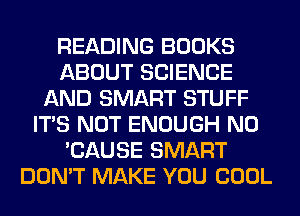 READING BOOKS
ABOUT SCIENCE
AND SMART STUFF
ITS NOT ENOUGH N0
'CAUSE SMART
DON'T MAKE YOU COOL