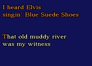 I heard Elvis
singin' Blue Suede Shoes

That old muddy river
was my witness