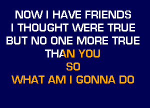 NOWI HAVE FRIENDS
I THOUGHT WERE TRUE
BUT NO ONE MORE TRUE
THAN YOU
SO
WHAT AM I GONNA DO