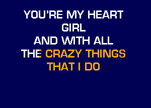 YOU'RE MY HEART
GRL
AND WITH ALL
THE CRAZY THINGS

THAT I DO