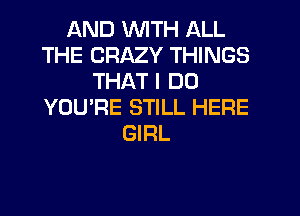 AND WITH ALL
THE CRAZY THINGS
THAT I DO
YOU'RE STILL HERE
GIRL