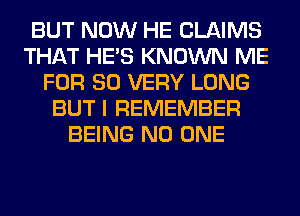 BUT NOW HE CLAIMS
THAT HE'S KNOWN ME
FOR 80 VERY LONG
BUT I REMEMBER
BEING NO ONE