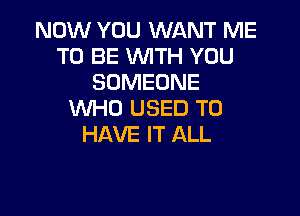 NOW YOU WANT ME
TO BE WITH YOU
SOMEONE
WHO USED TO

HAVE IT ALL