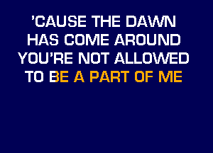 'CAUSE THE DAWN
HAS COME AROUND
YOU'RE NOT ALLOWED
TO BE A PART OF ME